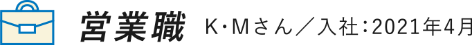 営業職 K・Mさん／入社：2021年4月